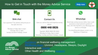 The Money Advice Service
How to Get in Touch with the Money Advice Service
0800 448 0826
Guidance on financial wellbeing management
Wellbeing Apps: Unmind, Headspace, Sleepio, Daylight
Interactive web events
Other Health and Wellbeing support
Help now
 