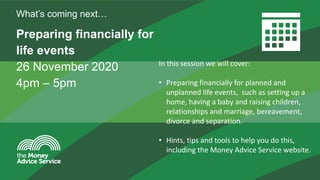The Money Advice Service
Preparing financially for
life events
26 November 2020
4pm – 5pm
What’s coming next…
In this session we will cover:
• Preparing financially for planned and
unplanned life events, such as setting up a
home, having a baby and raising children,
relationships and marriage, bereavement,
divorce and separation.
• Hints, tips and tools to help you do this,
including the Money Advice Service website.
 