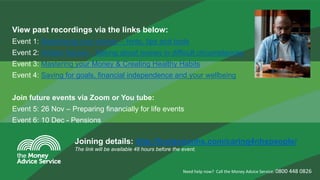 View past recordings via the links below:
Event 1: Maximising your money – hints, tips and tools
Event 2: Hidden figures - Talking about money in difficult circumstances
Event 3: Mastering your Money & Creating Healthy Habits
Event 4: Saving for goals, financial independence and your wellbeing
Join future events via Zoom or You tube:
Event 5: 26 Nov – Preparing financially for life events
Event 6: 10 Dec - Pensions
Need help now? Call the Money Advice Service: 0800 448 0826
Joining details: http://horizonsnhs.com/caring4nhspeople/
The link will be available 48 hours before the event.
 