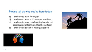 4 |
Please tell us why you’re here today
a) I am here to learn for myself
b) I am here to learn so I can support others
c) I am here to report my learning back to my
organisation’s Health and Wellbeing Team
a) I am here on behalf of my organisation
 
