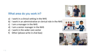 5 |
What area do you work in?
a) I work in a clinical setting in the NHS
b) I work in an administrative or clerical role in the NHS
c) I am a manager in the NHS
d) I am a senior manager in the NHS
e) I work in the wider care sector
f) Other (please write in chat box)
 