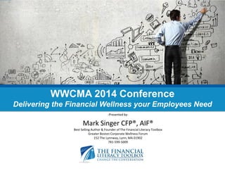 -Presented by- 
Mark Singer CFP®, AIF® 
Best Selling Author & Founder of The Financial Literacy Toolbox 
Greater Boston Corporate Wellness Forum 
152 The Lynnway, Lynn, MA 01902 
781-599-5009 
WWCMA 2014 Conference Delivering the Financial Wellness your Employees Need  