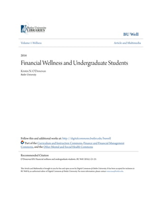 BU Well
Volume 1 Wellness Article and Multimedia
2016
Financial Wellness and Undergraduate Students
Kristin N. O'Donovan
Butler University
Follow this and additional works at: http://digitalcommons.butler.edu/buwell
Part of the Curriculum and Instruction Commons, Finance and Financial Management
Commons, and the Other Mental and Social Health Commons
This Article and Multimedia is brought to you for free and open access by Digital Commons @ Butler University. It has been accepted for inclusion in
BU Well by an authorized editor of Digital Commons @ Butler University. For more information, please contact omacisaa@butler.edu.
Recommended Citation
O’Donovan KN. Financial wellness and undergraduate students. BU Well. 2016;1:21-23.
 