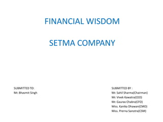FINANCIAL WISDOM

                     SETMA COMPANY



SUBMITTED TO:                     SUBMITTED BY :
Mr. Bhavmit Singh                 Mr. Sahil Sharma(Chairman)
                                  Mr. Vivek Kawatra(CEO)
                                  Mr. Gaurav Chabra(CFO)
                                  Miss. Kanika Dhawan(CMO)
                                  Miss. Prerna Sanotra(CSM)
 