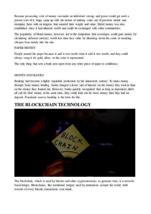 Because possessing a lot of money can make an individual strong, and power could get such a
person a lot of it, kings came up with the notion of minting coins out of precious metals and
stamping them with an insignia that ensured their weight and value. Metal money was also
established since it had inherent worth and could be exchanged with other communities.
The popularity of Metal money, however, led to the temptation that sovereigns could gain money by
circulating debased currency worth less than face value by slimming down the coins or sneaking
cheaper base metals into the mix.
PAPER MONEY
People trusted the paper because it said it was worth what it said it was worth, and they could
always swap it for gold, silver, or the coins it represented.
The only thing that sets a bank note apart from any other piece of paper is confidence.
MONEY AND BANKS
Banking had become a highly reputable profession by the nineteenth century. To make money
through basic money lending, banks charged a lower rate of interest on the money they took in than
on the money they loaned out. However, banks quickly recognized that as long as depositors didn't
all call for their money at the same time, they could lend out far more money than they had on
deposit. Fractional reserve banking is the term for this.
THE BLOCKCHAIN TECHNOLOGY
The blockchain, which is used by bitcoin and other cryptocurrencies to generate trust, is a network-
based ledger. Blockchains, like traditional ledgers used by institutions around the world, hold
records of every bitcoin transactions ever made.
 