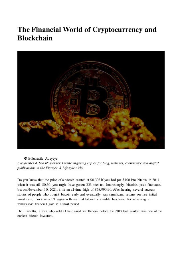 The Financial World of Cryptocurrency and
Blockchain
 Boluwatife Adeyeye
Copywriter & Seo blogwriter. I write engaging copies for blog, websites, ecommerce and digital
publications in the Finance & Lifestyle niche
Do you know that the price of a bitcoin started at $0.30? If you had put $100 into bitcoin in 2011,
when it was still $0.30, you might have gotten 333 bitcoins. Interestingly, bitcoin's price fluctuates,
but on November 10, 2021, it hit an all-time high of $68,990.90. After hearing several success
stories of people who bought bitcoin early and eventually saw significant returns on their initial
investment, I'm sure you'll agree with me that bitcoin is a viable headwind for achieving a
remarkable financial gain in a short period.
Didi Taihuttu, a man who sold all he owned for Bitcoin before the 2017 bull market was one of the
earliest bitcoin investors.
 