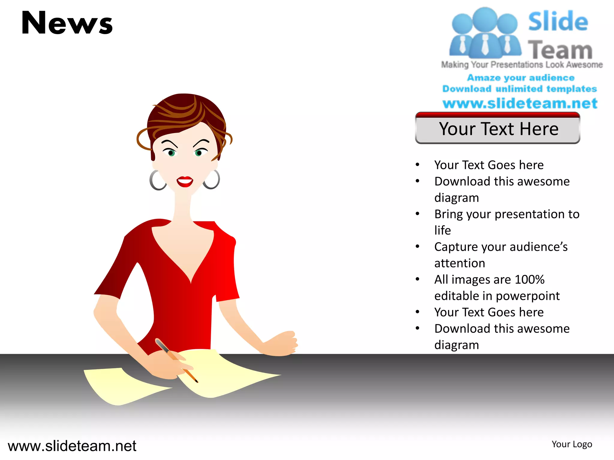News

                        Your Text Here
                    •   Your Text Goes here
                    •   Download this awesome
                        diagram
                    •   Bring your presentation to
                        life
                    •   Capture your audience’s
                        attention
                    •   All images are 100%
                        editable in powerpoint
                    •   Your Text Goes here
                    •   Download this awesome
                        diagram




www.slideteam.net                           Your Logo
 