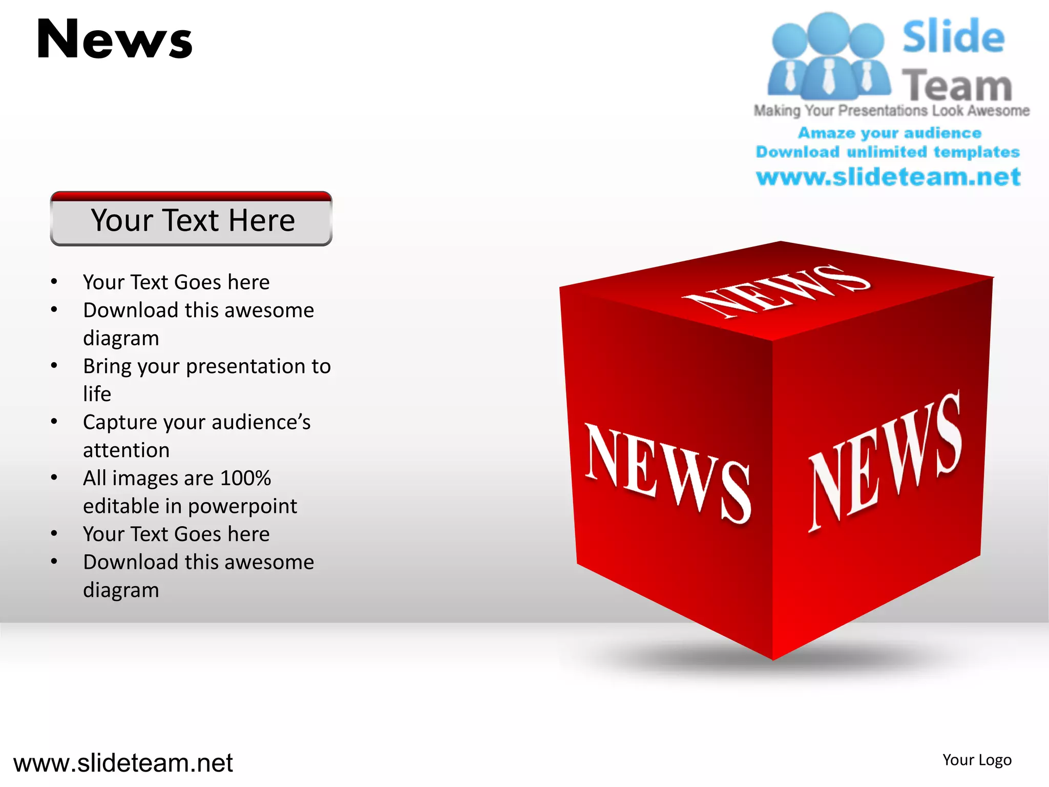News

      Your Text Here
  •   Your Text Goes here
  •   Download this awesome
      diagram
  •   Bring your presentation to
      life
  •   Capture your audience’s
      attention
  •   All images are 100%
      editable in powerpoint
  •   Your Text Goes here
  •   Download this awesome
      diagram




www.slideteam.net                  Your Logo
 