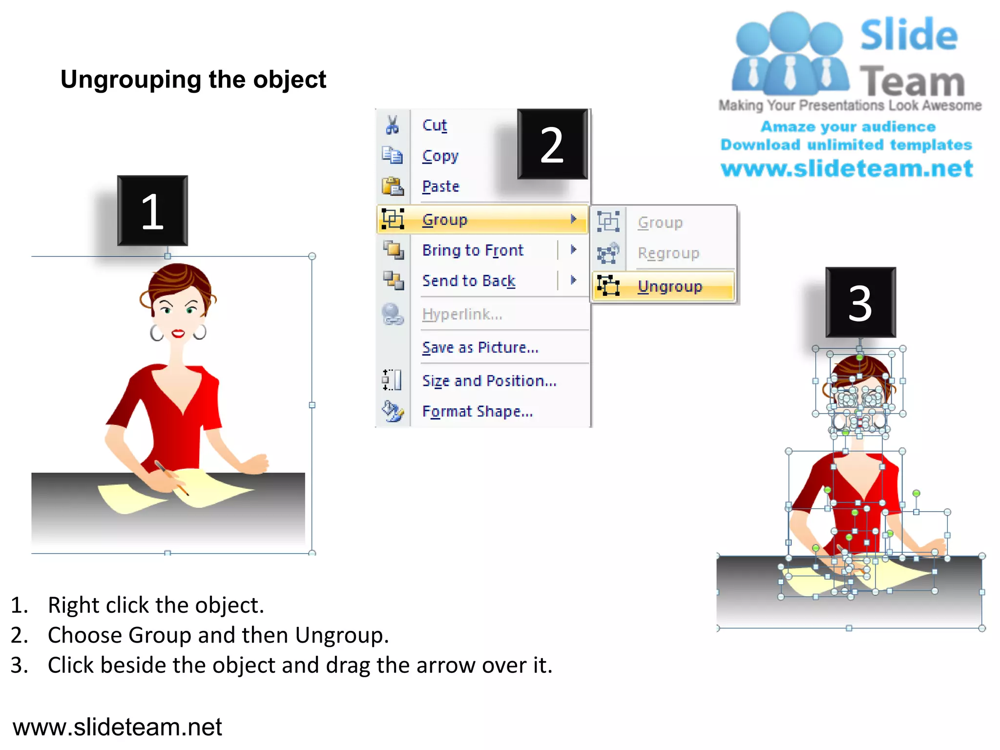 Ungrouping the object

                                                    2
            1
                                                         3




1. Right click the object.
2. Choose Group and then Ungroup.
3. Click beside the object and drag the arrow over it.

www.slideteam.net
 