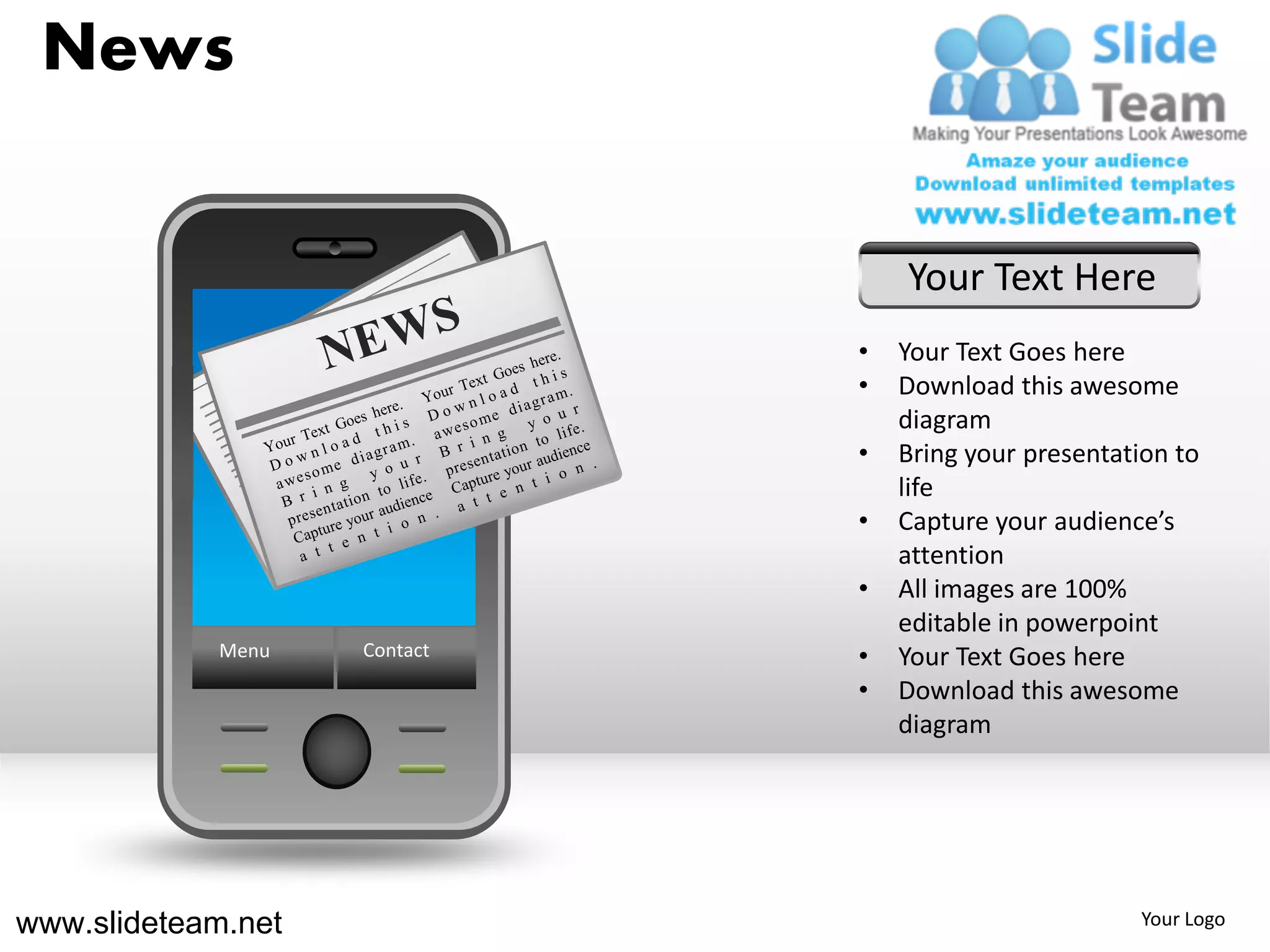 News


                                  Your Text Here
                              •   Your Text Goes here
                              •   Download this awesome
                                  diagram
                              •   Bring your presentation to
                                  life
                              •   Capture your audience’s
                                  attention
                              •   All images are 100%
                                  editable in powerpoint
            Menu    Contact   •   Your Text Goes here
                              •   Download this awesome
                                  diagram




www.slideteam.net                                     Your Logo
 