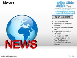 News


                        Your Text Here
                    •   Your Text Goes here
                    •   Download this awesome
                        diagram
                    •   Bring your presentation to
                        life
                    •   Capture your audience’s
                        attention
                    •   All images are 100%
                        editable in powerpoint
                    •   Your Text Goes here
                    •   Download this awesome
                        diagram




www.slideteam.net                           Your Logo
 