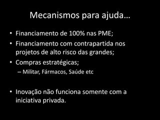 Mecanismos para ajuda…
• Financiamento de 100% nas PME;
• Financiamento com contrapartida nos
projetos de alto risco das grandes;
• Compras estratégicas;
– Militar, Fármacos, Saúde etc
• Inovação não funciona somente com a
iniciativa privada.
 