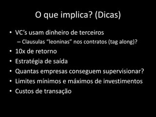 O que implica? (Dicas)
• VC’s usam dinheiro de terceiros
– Clausulas “leoninas” nos contratos (tag along)?
• 10x de retorno
• Estratégia de saída
• Quantas empresas conseguem supervisionar?
• Limites mínimos e máximos de investimentos
• Custos de transação
 