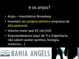 e os anjos?
• Anjos – Investidores Broadway
• Investem seu próprio dinheiro empresas de
alto potencial.
• Volume maior que VC nos EUA
• Empreendedores (aqui de TI e Engenharia,
não sabem avaliar química, biologia,
medicina… )
 