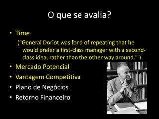 O que se avalia?
• Time
("General Doriot was fond of repeating that he
would prefer a first-class manager with a second-
class idea, rather than the other way around." )
• Mercado Potencial
• Vantagem Competitiva
• Plano de Negócios
• Retorno Financeiro
 