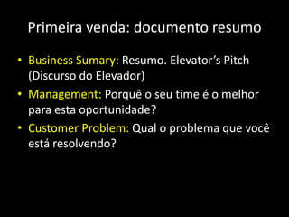 Primeira venda: documento resumo
• Business Sumary: Resumo. Elevator’s Pitch
(Discurso do Elevador)
• Management: Porquê o seu time é o melhor
para esta oportunidade?
• Customer Problem: Qual o problema que você
está resolvendo?
 