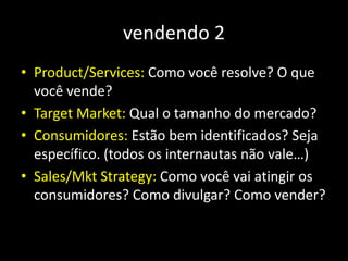 vendendo 2
• Product/Services: Como você resolve? O que
você vende?
• Target Market: Qual o tamanho do mercado?
• Consumidores: Estão bem identificados? Seja
específico. (todos os internautas não vale…)
• Sales/Mkt Strategy: Como você vai atingir os
consumidores? Como divulgar? Como vender?
 