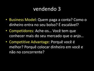 vendendo 3
• Business Model: Quem paga a conta? Como o
dinheiro entra no seu bolso? É escalável?
• Competidores: Ache-os… Você tem que
conhecer mais do seu mercado que o anjo…
• Competitive Advantage: Porquê você é
melhor? Porquê colocar dinheiro em você e
não no concorrente?
 