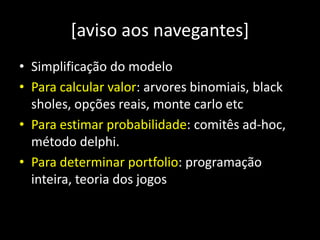 [aviso aos navegantes]
• Simplificação do modelo
• Para calcular valor: arvores binomiais, black
sholes, opções reais, monte carlo etc
• Para estimar probabilidade: comitês ad-hoc,
método delphi.
• Para determinar portfolio: programação
inteira, teoria dos jogos
 
