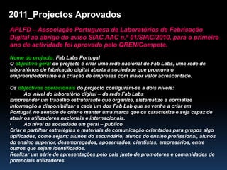 2011_Projectos Aprovados APLFD – Associação Portuguesa de Laboratórios de Fabricação Digital ao abrigo do aviso SIAC AAC n.º 01/SIAC/2010, para o primeiro ano de actividade foi aprovado pelo QREN/Compete. Nome do projecto: Fab Labs Portugal  O objectivo geral do projecto é criar uma rede nacional de Fab Labs, uma rede de laboratórios de fabricação digital aberta à sociedade que promova o empreendedorismo e a criação de empresas com maior valor acrescentado. Os objectivos operacionais do projecto configuram-se a dois níveis: ·         Ao  nível do laboratório digital – da rede Fab Labs Empreender um trabalho estruturante que organize, sistematize e normalize informação a disponibilizar a cada um dos FabLab que se venha a criar em Portugal, no sentido de criar e manter uma marca que os caracterize e seja capaz de atrair os utilizadores nacionais e internacionais. ·         Ao nível da sociedade em geral – publico Criar e partilhar estratégias e materiais de comunicação orientados para grupos algo tipificados, como sejam: alunos do secundário, alunos do ensino profissional, alunos do ensino superior, desempregados, aposentados, cientistas, empresários, entre outros que sejam identificados. Realizar um série de apresentações pelo pais junto de promotores e comunidades de potenciais utilizadores. 