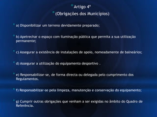 *Artigo 4º
*(Obrigações dos Municípios)
* a) Disponibilizar um terreno devidamente preparado;
* b) Apetrechar o espaço com iluminação pública que permita a sua utilização
permanente;
* c) Assegurar a existência de instalações de apoio, nomeadamente de balneários;
* d) Assegurar a utilização do equipamento desportivo .
* e) Responsabilizar-se, de forma directa ou delegada pelo cumprimento dos
Regulamentos.
* f) Responsabilizar-se pela limpeza, manutenção e conservação do equipamento;
* g) Cumprir outras obrigações que venham a ser exigidas no âmbito do Quadro de
Referência.
 