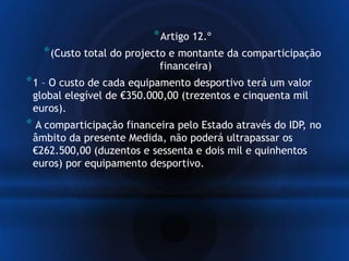 *Artigo 12.º
*(Custo total do projecto e montante da comparticipação
financeira)
*1 – O custo de cada equipamento desportivo terá um valor
global elegível de €350.000,00 (trezentos e cinquenta mil
euros).
* A comparticipação financeira pelo Estado através do IDP, no
âmbito da presente Medida, não poderá ultrapassar os
€262.500,00 (duzentos e sessenta e dois mil e quinhentos
euros) por equipamento desportivo.
 
