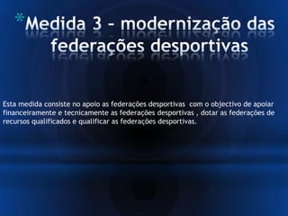 *
Esta medida consiste no apoio as federações desportivas com o objectivo de apoiar
financeiramente e tecnicamente as federações desportivas , dotar as federações de
recursos qualificados e qualificar as federações desportivas.
 