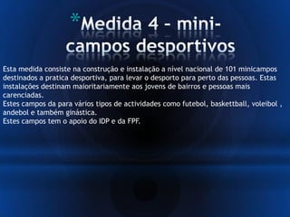 *
Esta medida consiste na construção e instalação a nível nacional de 101 minicampos
destinados a pratica desportiva, para levar o desporto para perto das pessoas. Estas
instalações destinam maioritariamente aos jovens de bairros e pessoas mais
carenciadas.
Estes campos da para vários tipos de actividades como futebol, baskettball, voleibol ,
andebol e também ginástica.
Estes campos tem o apoio do IDP e da FPF.
 