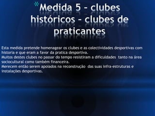 *
Esta medida pretende homenagear os clubes e as colectividades desportivas com
historia e que eram a favor da pratica desportiva.
Muitos destes clubes no passar do tempo resistiram a dificuldades tanto na área
sociocultural como também financeira.
Merecem então serem apoiados na reconstrução das suas infra-estruturas e
instalações desportivas.
 