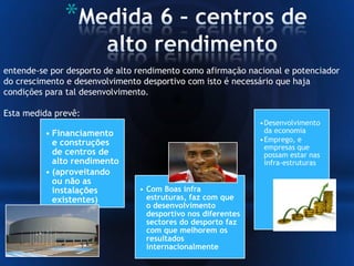 *
entende-se por desporto de alto rendimento como afirmação nacional e potenciador
do crescimento e desenvolvimento desportivo com isto é necessário que haja
condições para tal desenvolvimento.
Esta medida prevê:
• Financiamento
e construções
de centros de
alto rendimento
• (aproveitando
ou não as
instalações
existentes)
•Desenvolvimento
da economia
•Emprego, e
empresas que
possam estar nas
infra-estruturas
• Com Boas infra
estruturas, faz com que
o desenvolvimento
desportivo nos diferentes
sectores do desporto faz
com que melhorem os
resultados
internacionalmente
 