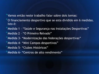 *Vamos então neste trabalho falar sobre dois temas:
*O financiamento desportivo que se esta dividido em 6 medidas.
Isto é:
*Medida 1 – “Saúde e Segurança nas Instalações Desportivas”
*Medida 2 – “O Primeiro Relvado”
*Medida 3- “Modernização das federações desportivas”
*Medida 4- “Mini Campos desportivos”
*Medida 5- “Clubes Históricos”
*Medida 6- “Centros de alto rendimento”
 