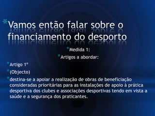 *
*Medida 1:
*Artigos a abordar:
*Artigo 1º
*(Objecto)
*destina-se a apoiar a realização de obras de beneficiação
consideradas prioritárias para as instalações de apoio à prática
desportiva dos clubes e associações desportivas tendo em vista a
saúde e a segurança dos praticantes.
 