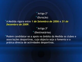 *Artigo 2º
*(Duração)
*A Medida vigora entre 1 de Setembro de 2006 e 31 de
Dezembro de 2009.
*Artigo 3º
*(Destinatários)
*Podem candidatar-se a apoio no âmbito da Medida os clubes e
associações desportivas, cujo objecto seja o fomento e a
prática directa de actividades desportivas.
 
