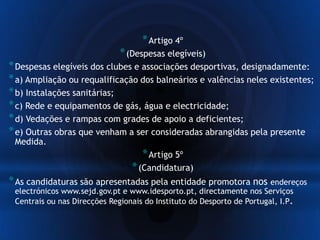 *Artigo 4º
*(Despesas elegíveis)
*Despesas elegíveis dos clubes e associações desportivas, designadamente:
*a) Ampliação ou requalificação dos balneários e valências neles existentes;
*b) Instalações sanitárias;
*c) Rede e equipamentos de gás, água e electricidade;
*d) Vedações e rampas com grades de apoio a deficientes;
*e) Outras obras que venham a ser consideradas abrangidas pela presente
Medida.
*Artigo 5º
*(Candidatura)
*As candidaturas são apresentadas pela entidade promotora nos endereços
electrónicos www.sejd.gov.pt e www.idesporto.pt, directamente nos Serviços
Centrais ou nas Direcções Regionais do Instituto do Desporto de Portugal, I.P.
 