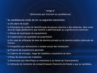 * Artigo 6º
* (Elementos que instruem as candidaturas)
*As candidaturas terão de ter os seguintes elementos:
* a) Um plano de acção
* b) Fotocópias do cartão de identificação de pessoa colectiva e dos estatutos, bem como
acta do órgão deliberativo que nomeia a administração ou a gerência em exercício;
* c) Planta de localização do equipamento
* d) Comprovativo da qualidade de proprietário
* e) Em caso de utilização de bens do domínio privado ou do domínio público detenção de
licença.
* f) Fotografias que demonstrem o estado actual das instalações;
* g) Projecto de arquitectura aprovado
* h) Caderno de encargos, mapa de trabalhos e orçamento da obra;
* i) Prazo de execução dos trabalhos;
* j) Declaração que identifique os montantes e as fontes de financiamento.
* k) Indicação do montante da comparticipação financeira do Estado a que se candidata.
 