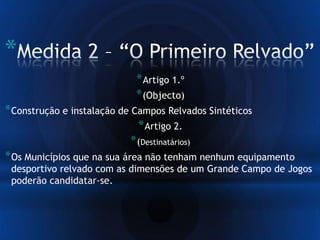 *
*Artigo 1.º
*(Objecto)
*Construção e instalação de Campos Relvados Sintéticos
*Artigo 2.
*(Destinatários)
*Os Municípios que na sua área não tenham nenhum equipamento
desportivo relvado com as dimensões de um Grande Campo de Jogos
poderão candidatar-se.
 