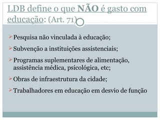 LDB define o que NÃO é gasto com 
educação: (Art. 71) 
Pesquisa não vinculada à educação; 
Subvenção a instituições assistenciais; 
Programas suplementares de alimentação, 
assistência médica, psicológica, etc; 
Obras de infraestrutura da cidade; 
Trabalhadores em educação em desvio de função 
 