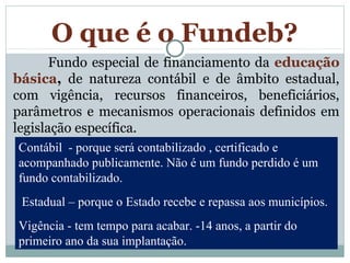 O que é o Fundeb? 
Fundo especial de financiamento da educação 
básica, de natureza contábil e de âmbito estadual, 
com vigência, recursos financeiros, beneficiários, 
parâmetros e mecanismos operacionais definidos em 
legislação específica. 
Contábil - porque será contabilizado , certificado e 
acompanhado publicamente. Não é um fundo perdido é um 
fundo contabilizado. 
Estadual – porque o Estado recebe e repassa aos municípios. 
Vigência - tem tempo para acabar. -14 anos, a partir do 
primeiro ano da sua implantação. 
 
