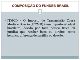 COMPOSIÇÃO DO FUNDEB BRASIL 
ITMCD - O Imposto de Transmissão Causa 
Mortis e Doação (ITCMD) é um imposto estadual 
brasileiro, devido por toda pessoa física ou 
jurídica que receber bens ou direitos como 
herança, diferença de partilha ou doação. 
 