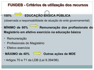 FUNDEB - Critérios ddee uuttiilliizzaaççããoo ddooss rreeccuurrssooss 
– 100% EDUCAÇÃO BÁSICA PÚBLICA 
(observada a responsabilidade de atuação do ente governamental) 
– MÍNIMO de 60% Remuneração dos profissionais do 
Magistério em efetivo exercício na educação básica 
• Remuneração 
• Profissionais do Magistério 
• Efetivo exercício 
– MÁXIMO de 40% Outras ações de MDE 
• Artigos 70 e 71 da LDB (Lei 9.394/96) 
 