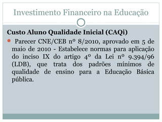 Investimento Financeiro na Educação 
Custo Aluno Qualidade Inicial (CAQi) 
 Parecer CNE/CEB nº 8/2010, aprovado em 5 de 
maio de 2010 - Estabelece normas para aplicação 
do inciso IX do artigo 4º da Lei nº 9.394/96 
(LDB), que trata dos padrões mínimos de 
qualidade de ensino para a Educação Básica 
pública. 
 