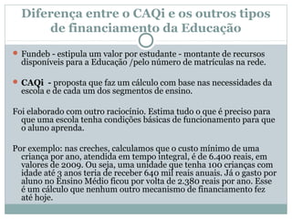 Diferença entre o CAQi e os outros tipos 
de financiamento da Educação 
Fundeb - estipula um valor por estudante - montante de recursos 
disponíveis para a Educação /pelo número de matrículas na rede. 
CAQi - proposta que faz um cálculo com base nas necessidades da 
escola e de cada um dos segmentos de ensino. 
Foi elaborado com outro raciocínio. Estima tudo o que é preciso para 
que uma escola tenha condições básicas de funcionamento para que 
o aluno aprenda. 
Por exemplo: nas creches, calculamos que o custo mínimo de uma 
criança por ano, atendida em tempo integral, é de 6.400 reais, em 
valores de 2009. Ou seja, uma unidade que tenha 100 crianças com 
idade até 3 anos teria de receber 640 mil reais anuais. Já o gasto por 
aluno no Ensino Médio ficou por volta de 2.380 reais por ano. Esse 
é um cálculo que nenhum outro mecanismo de financiamento fez 
até hoje. 
