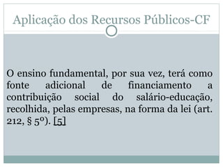 Aplicação dos Recursos Públicos-CF 
O ensino fundamental, por sua vez, terá como 
fonte adicional de financiamento a 
contribuição social do salário-educação, 
recolhida, pelas empresas, na forma da lei (art. 
212, § 5º). [5] 
 