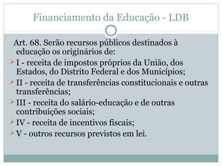 Financiamento da Educação - LDB 
Art. 68. Serão recursos públicos destinados à 
educação os originários de: 
I - receita de impostos próprios da União, dos 
Estados, do Distrito Federal e dos Municípios; 
II - receita de transferências constitucionais e outras 
transferências; 
III - receita do salário-educação e de outras 
contribuições sociais; 
IV - receita de incentivos fiscais; 
V - outros recursos previstos em lei. 
 