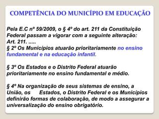 Pela E.C nº 59/2009, o § 4º do art. 211 da Constituição
Federal passam a vigorar com a seguinte alteração:
Art. 211. .....
§ 2º Os Municípios atuarão prioritariamente no ensino
fundamental e na educação infantil.
§ 3º Os Estados e o Distrito Federal atuarão
prioritariamente no ensino fundamental e médio.
§ 4º Na organização de seus sistemas de ensino, a
União, os Estados, o Distrito Federal e os Municípios
definirão formas de colaboração, de modo a assegurar a
universalização do ensino obrigatório.
COMPETÊNCIA DO MUNICÍPIO EM EDUCAÇÃO
 