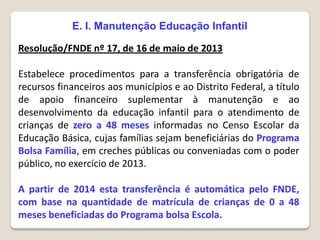 E. I. Manutenção Educação Infantil
Resolução/FNDE nº 17, de 16 de maio de 2013
Estabelece procedimentos para a transferência obrigatória de
recursos financeiros aos municípios e ao Distrito Federal, a título
de apoio financeiro suplementar à manutenção e ao
desenvolvimento da educação infantil para o atendimento de
crianças de zero a 48 meses informadas no Censo Escolar da
Educação Básica, cujas famílias sejam beneficiárias do Programa
Bolsa Família, em creches públicas ou conveniadas com o poder
público, no exercício de 2013.
A partir de 2014 esta transferência é automática pelo FNDE,
com base na quantidade de matrícula de crianças de 0 a 48
meses beneficiadas do Programa bolsa Escola.
 