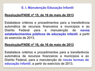 E. I. Manutenção Educação Infantil
Resolução/FNDE nº 15, de 16 de maio de 2013
Estabelece critérios e procedimentos para a transferência
automática de recursos financeiros a municípios e ao
Distrito Federal para a manutenção de novos
estabelecimentos públicos de educação infantil, a partir
do exercício de 2013.
Resolução/FNDE nº 16, de 16 de maio de 2013
Estabelece critérios e procedimentos para a transferência
automática de recursos financeiros a municípios e ao
Distrito Federal, para a manutenção de novas turmas de
educação infantil, a partir do exercício de 2013.
 