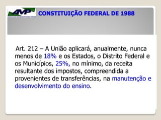 CONSTITUIÇÃO FEDERAL DE 1988
Art. 212 – A União aplicará, anualmente, nunca
menos de 18% e os Estados, o Distrito Federal e
os Municípios, 25%, no mínimo, da receita
resultante dos impostos, compreendida a
provenientes de transferências, na manutenção e
desenvolvimento do ensino.
 