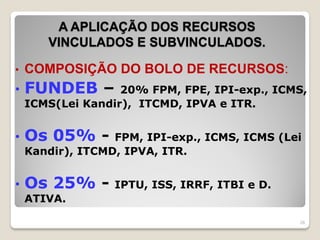 A APLICAÇÃO DOS RECURSOS
VINCULADOS E SUBVINCULADOS.
• COMPOSIÇÃO DO BOLO DE RECURSOS:
• FUNDEB – 20% FPM, FPE, IPI-exp., ICMS,
ICMS(Lei Kandir), ITCMD, IPVA e ITR.
• Os 05% - FPM, IPI-exp., ICMS, ICMS (Lei
Kandir), ITCMD, IPVA, ITR.
• Os 25% - IPTU, ISS, IRRF, ITBI e D.
ATIVA.
26
 