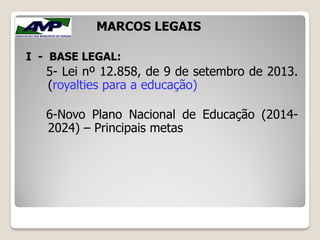 I - BASE LEGAL:
5- Lei nº 12.858, de 9 de setembro de 2013.
(royalties para a educação)
6-Novo Plano Nacional de Educação (2014-
2024) – Principais metas
MARCOS LEGAIS
 